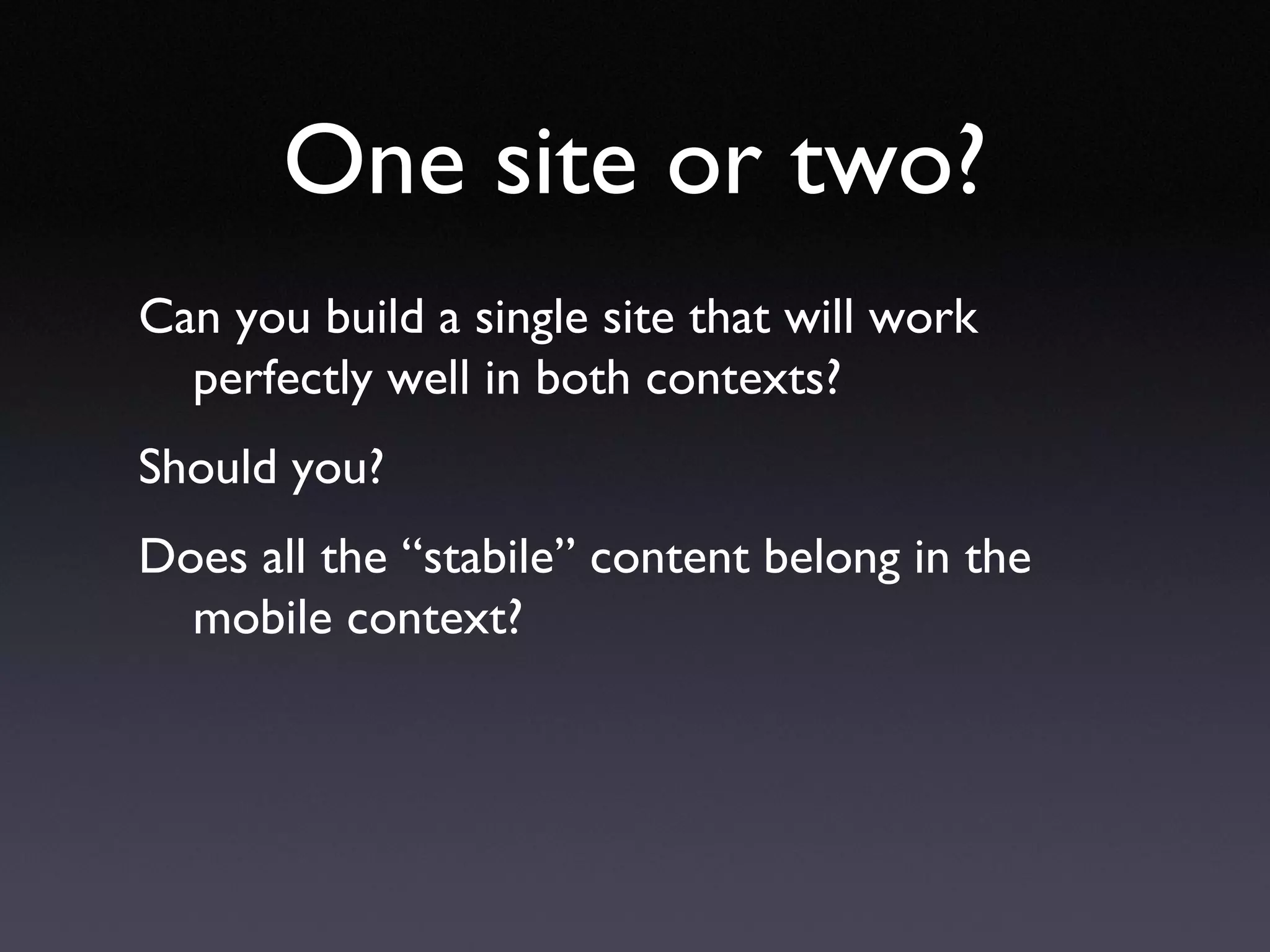 One site or two? Can you build a single site that will work perfectly well in both contexts? Should you? Does all the “stabile” content belong in the mobile context? 