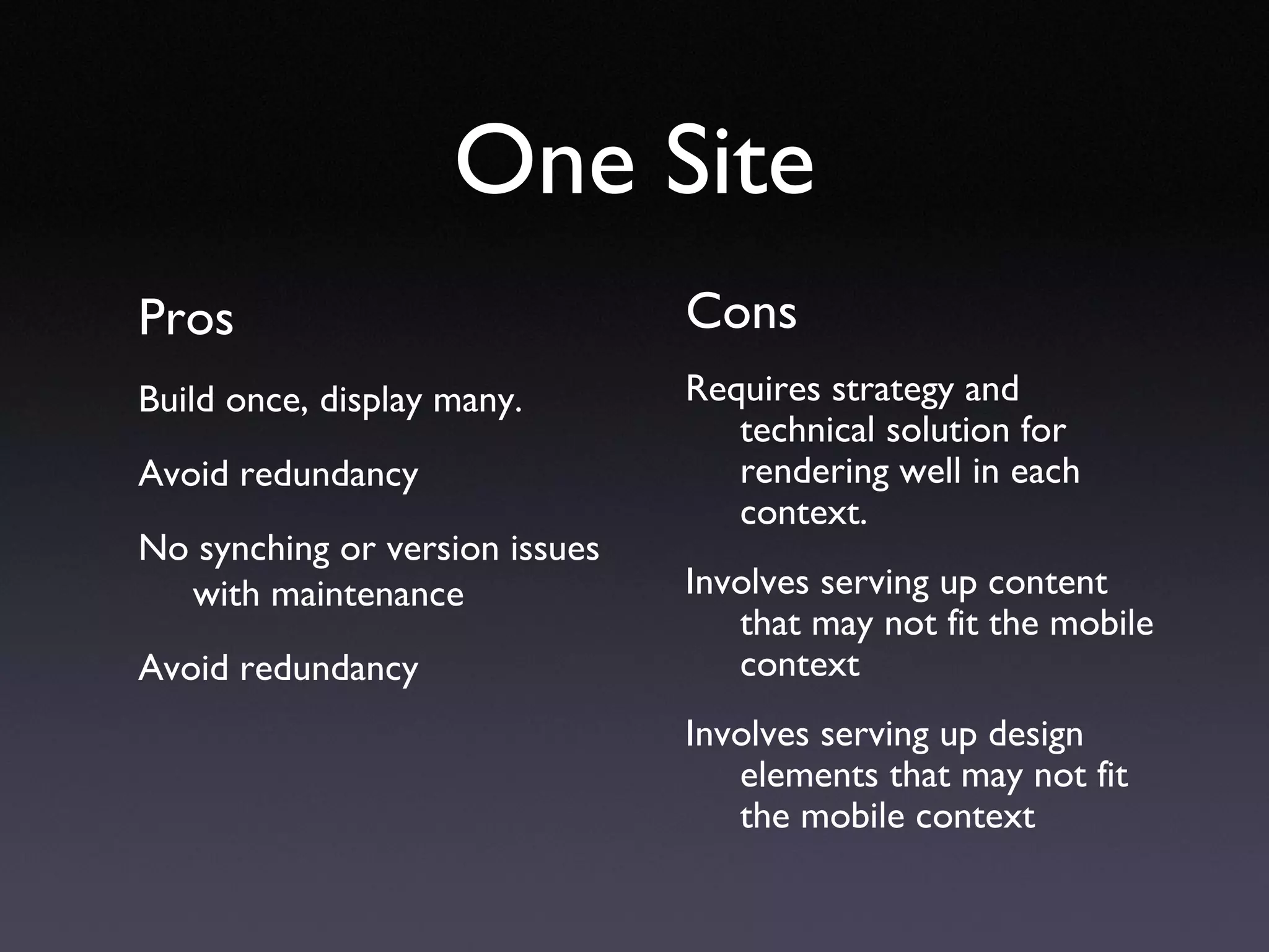 One Site Pros Build once, display many. Avoid redundancy No synching or version issues with maintenance Avoid redundancy Cons Requires strategy and technical solution for rendering well in each context. Involves serving up content that may not fit the mobile context Involves serving up design elements that may not fit the mobile context 