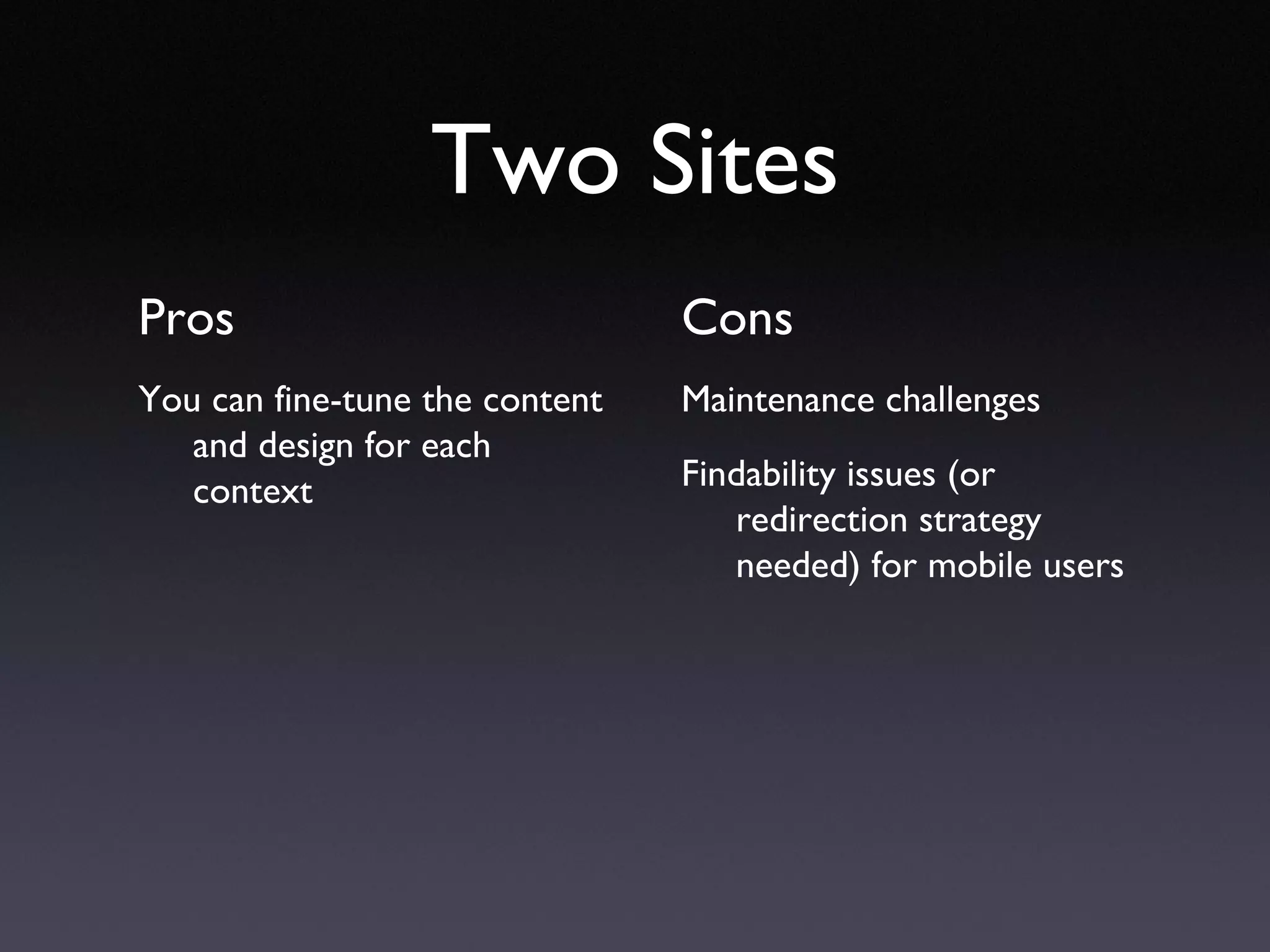 Two Sites Pros You can fine-tune the content and design for each context Cons Maintenance challenges Findability issues (or redirection strategy needed) for mobile users 