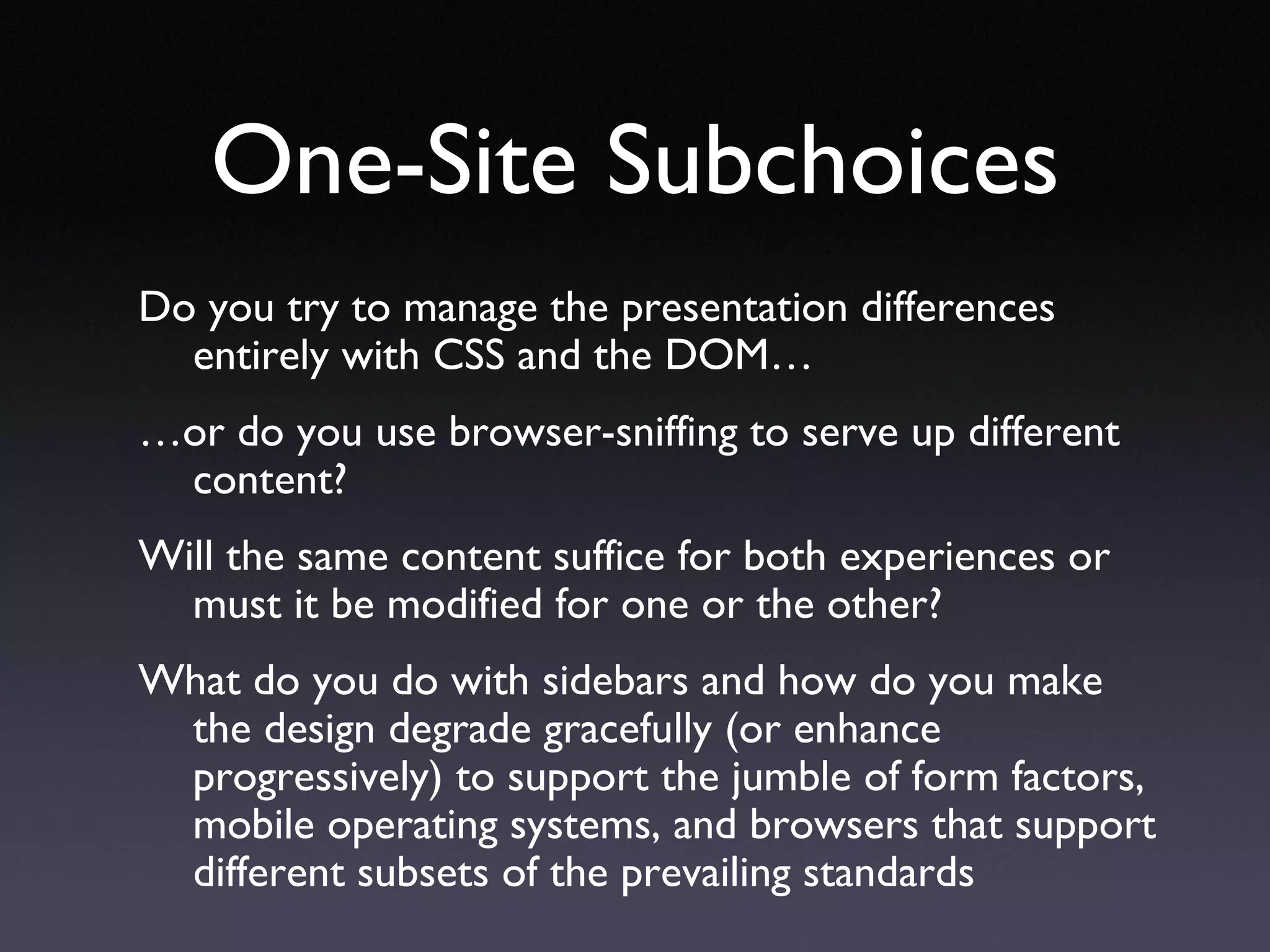 One-Site Subchoices Do you try to manage the presentation differences entirely with CSS and the DOM…  … or do you use browser-sniffing to serve up different content?  Will the same content suffice for both experiences or must it be modified for one or the other?  What do you do with sidebars and how do you make the design degrade gracefully (or enhance progressively) to support the jumble of form factors, mobile operating systems, and browsers that support different subsets of the prevailing standards 