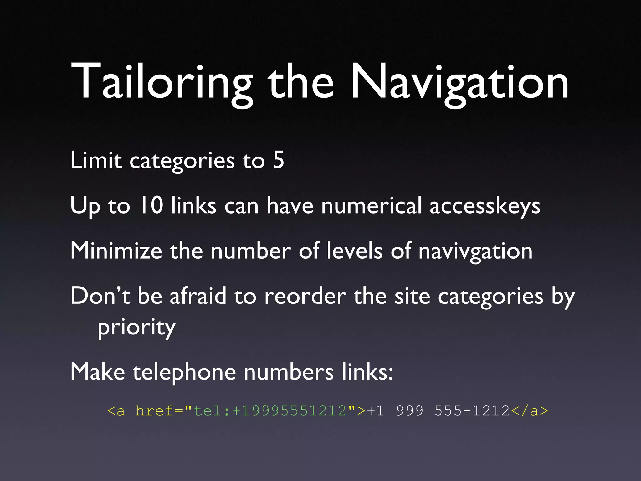 Tailoring the Navigation Limit categories to 5 Up to 10 links can have numerical accesskeys Minimize the number of levels of navivgation Don’t be afraid to reorder the site categories by priority Make telephone numbers links: <a href=&quot; tel:+19995551212 &quot;> +1 999 555-1212 </a> 