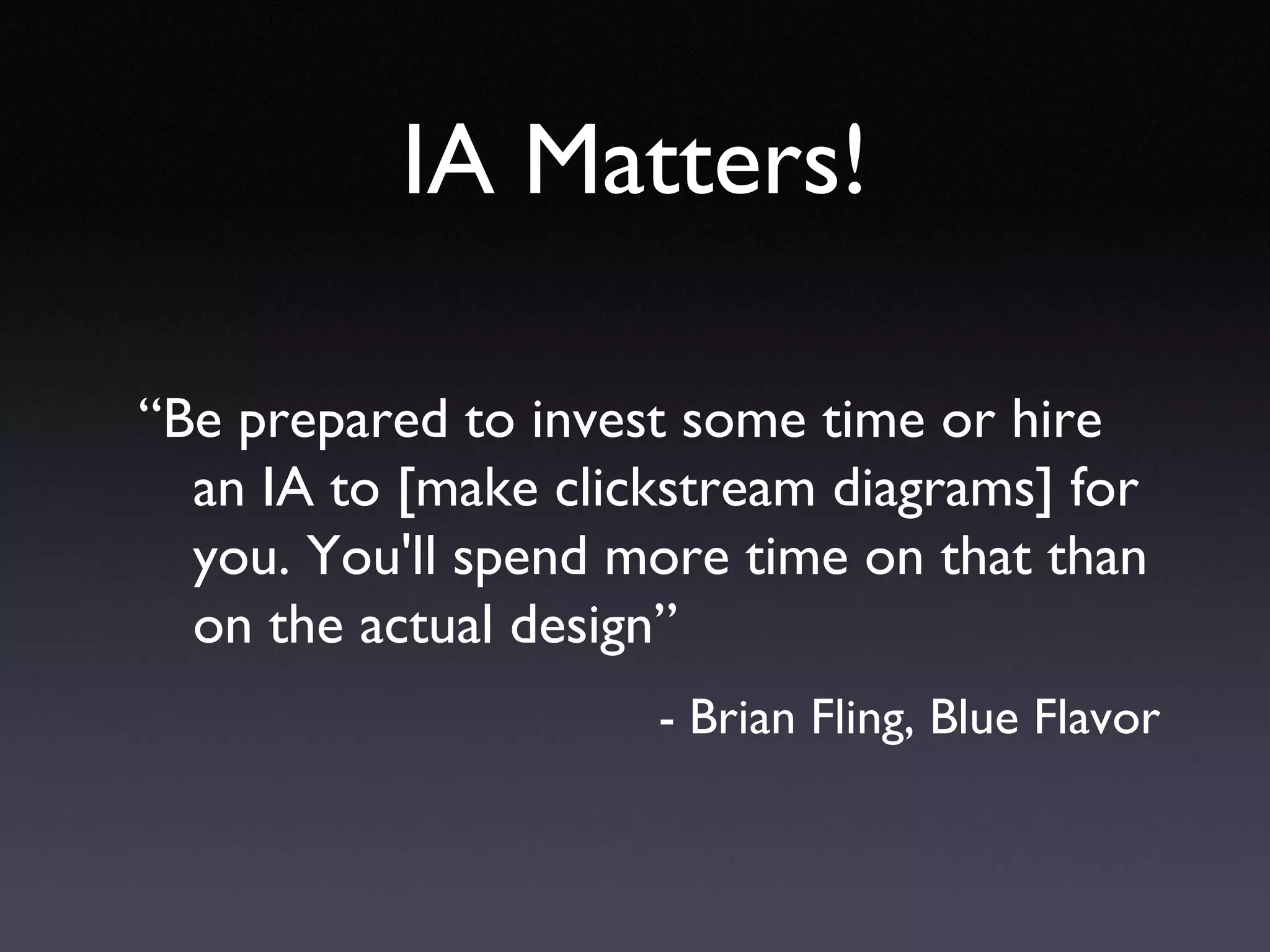 IA Matters! “ Be prepared to invest some time or hire an IA to [make clickstream diagrams] for you. You'll spend more time on that than on the actual design” - Brian Fling, Blue Flavor 