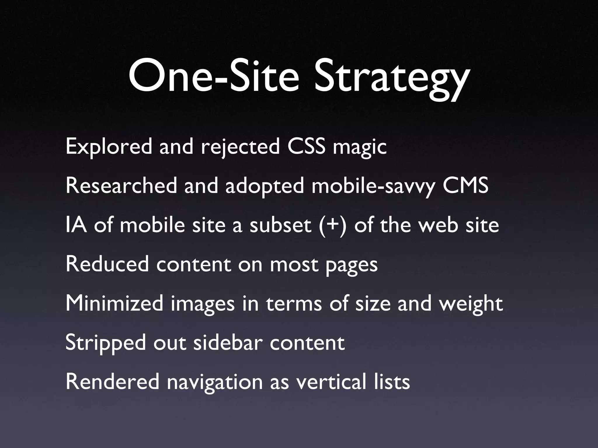 One-Site Strategy Explored and rejected CSS magic Researched and adopted mobile-savvy CMS IA of mobile site a subset (+) of the web site Reduced content on most pages Minimized images in terms of size and weight Stripped out sidebar content Rendered navigation as vertical lists 