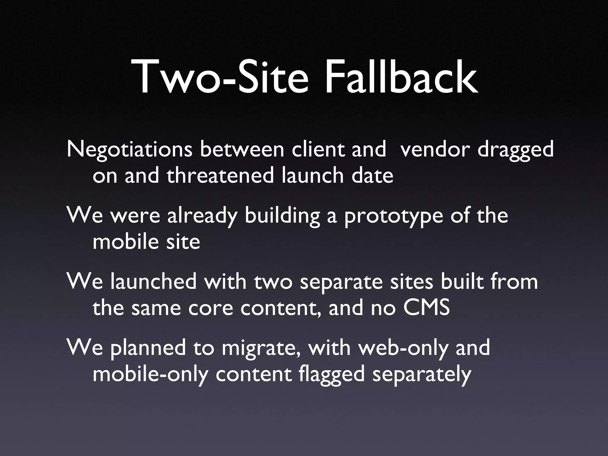 Two-Site Fallback Negotiations between client and  vendor dragged on and threatened launch date We were already building a prototype of the mobile site We launched with two separate sites built from the same core content, and no CMS We planned to migrate, with web-only and mobile-only content flagged separately 
