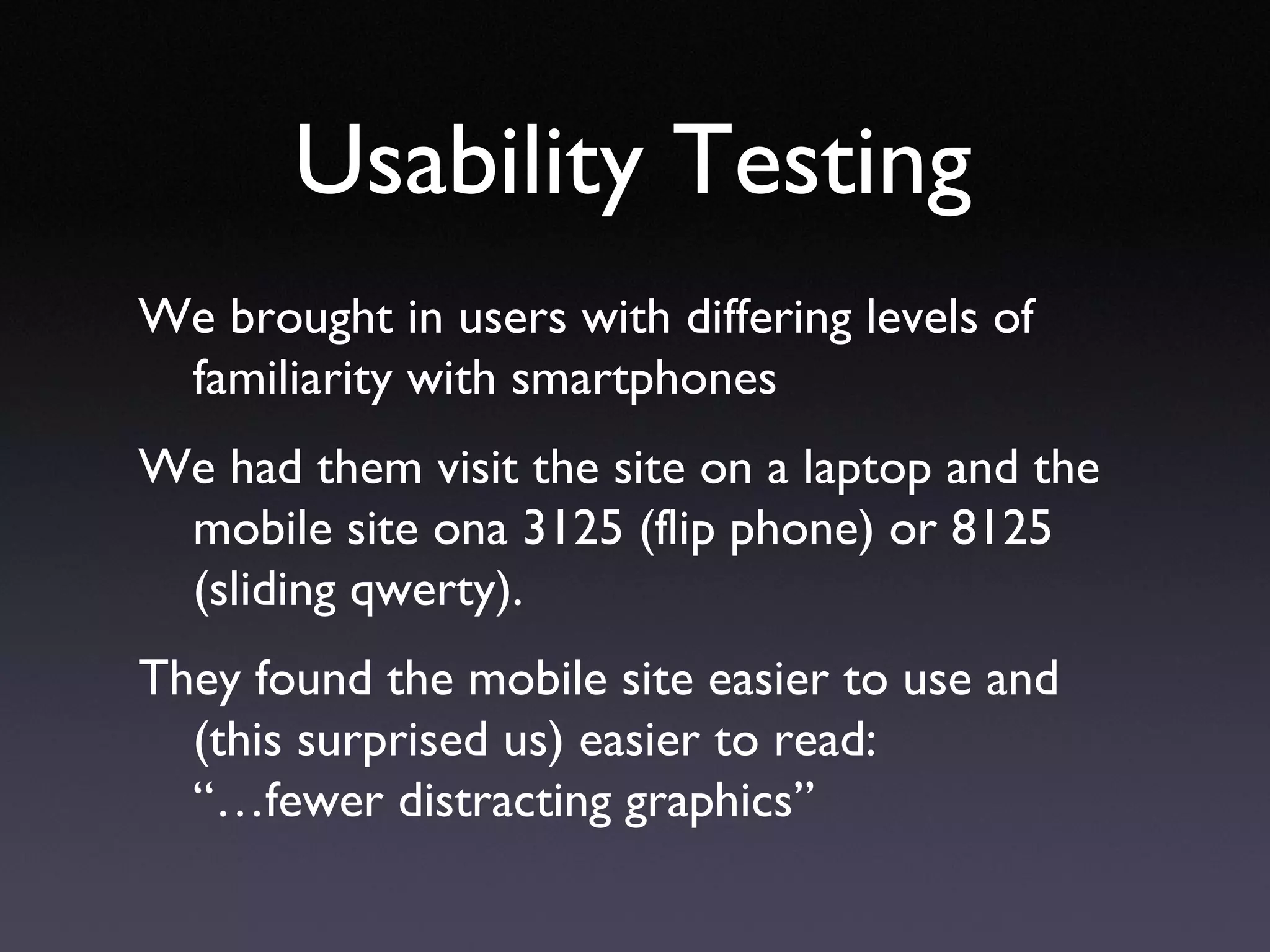 Usability Testing We brought in users with differing levels of familiarity with smartphones We had them visit the site on a laptop and the mobile site ona 3125 (flip phone) or 8125 (sliding qwerty). They found the mobile site easier to use and (this surprised us) easier to read:  “…fewer distracting graphics” 