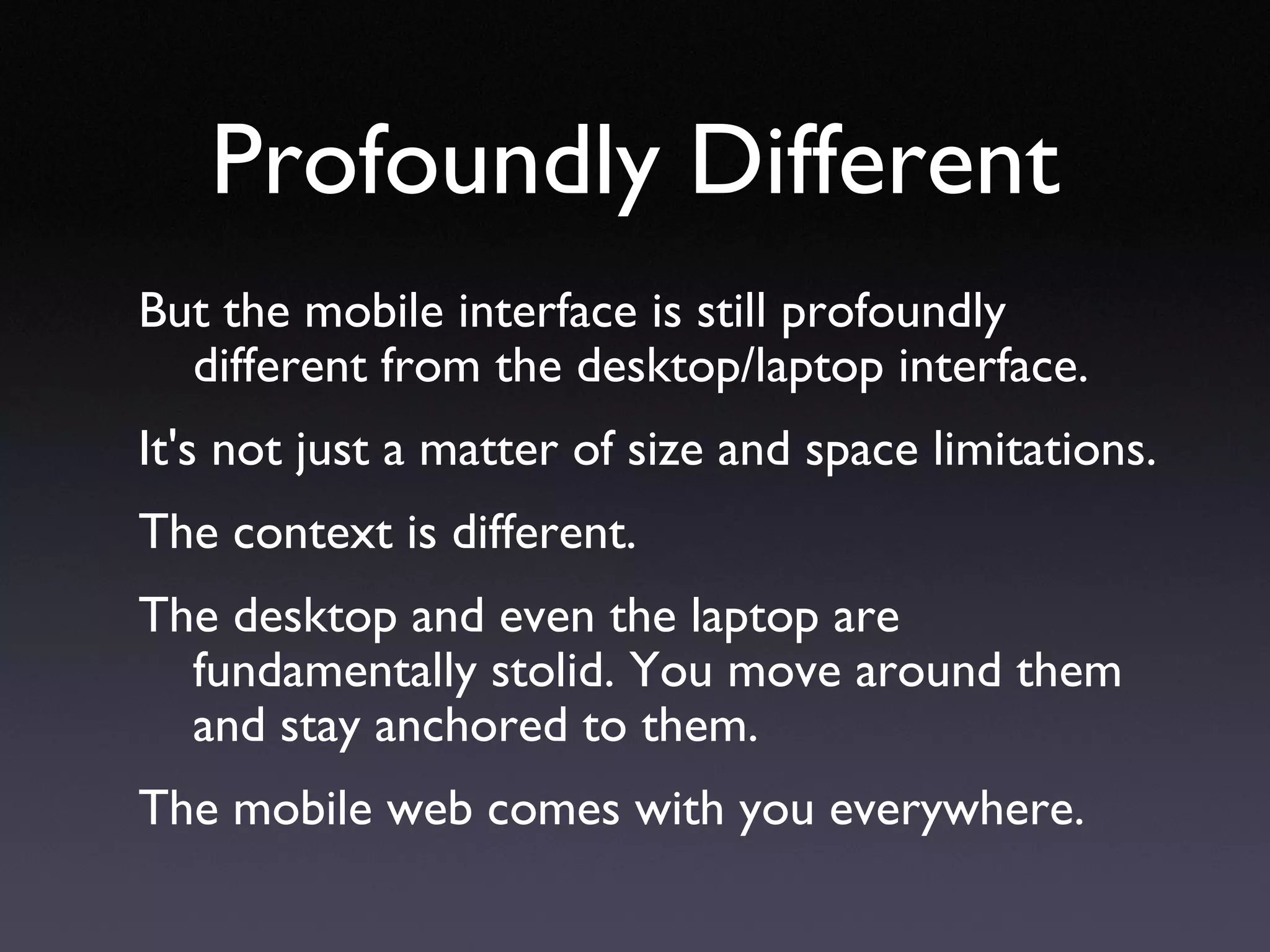 Profoundly Different But the mobile interface is still profoundly different from the desktop/laptop interface.  It's not just a matter of size and space limitations. The context is different.  The desktop and even the laptop are fundamentally stolid. You move around them and stay anchored to them. The mobile web comes with you everywhere. 