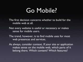 Go Mobile? The first decision concerns whether to build for the mobile web at all. Not every website is useful or necessary or makes sense for mobile users. The trend, however, is to find mobile uses for most web presences and services. As always, consider context. If your site or application makes sense on the mobile web, which parts of it belong there. Which content? Which features? 