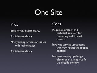 One Site Pros Build once, display many. Avoid redundancy No synching or version issues with maintenance Avoid redundancy Cons Requires strategy and technical solution for rendering well in each context. Involves serving up content that may not fit the mobile context Involves serving up design elements that may not fit the mobile context 