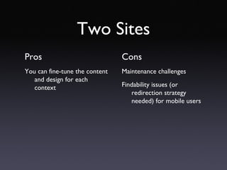 Two Sites Pros You can fine-tune the content and design for each context Cons Maintenance challenges Findability issues (or redirection strategy needed) for mobile users 