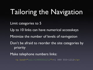 Tailoring the Navigation Limit categories to 5 Up to 10 links can have numerical accesskeys Minimize the number of levels of navivgation Don’t be afraid to reorder the site categories by priority Make telephone numbers links: <a href=&quot; tel:+19995551212 &quot;> +1 999 555-1212 </a> 