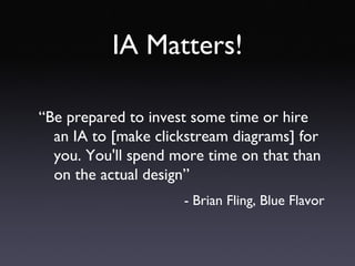 IA Matters! “ Be prepared to invest some time or hire an IA to [make clickstream diagrams] for you. You'll spend more time on that than on the actual design” - Brian Fling, Blue Flavor 