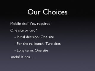 Our Choices Mobile site? Yes, required One site or two? - Initial decision: One site - For the re-launch: Two sites - Long term: One site .mobi? Kinda… 