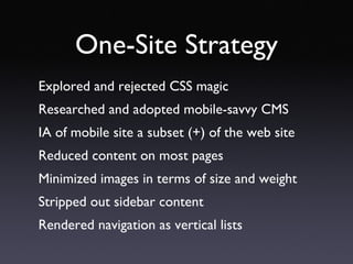 One-Site Strategy Explored and rejected CSS magic Researched and adopted mobile-savvy CMS IA of mobile site a subset (+) of the web site Reduced content on most pages Minimized images in terms of size and weight Stripped out sidebar content Rendered navigation as vertical lists 