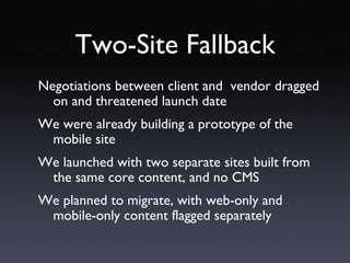 Two-Site Fallback Negotiations between client and  vendor dragged on and threatened launch date We were already building a prototype of the mobile site We launched with two separate sites built from the same core content, and no CMS We planned to migrate, with web-only and mobile-only content flagged separately 
