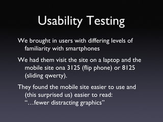 Usability Testing We brought in users with differing levels of familiarity with smartphones We had them visit the site on a laptop and the mobile site ona 3125 (flip phone) or 8125 (sliding qwerty). They found the mobile site easier to use and (this surprised us) easier to read:  “…fewer distracting graphics” 