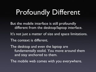 Profoundly Different But the mobile interface is still profoundly different from the desktop/laptop interface.  It's not just a matter of size and space limitations. The context is different.  The desktop and even the laptop are fundamentally stolid. You move around them and stay anchored to them. The mobile web comes with you everywhere. 