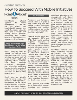 POINTABOUT WHITEPAPER:

How To Succeed With Mobile Initiatives
                                        Pre-Development            associated with rushing into
                                                                   development work based
                                                                   on responses to RFQs and
                                 PointAbout uses the Process       RFPs: “For the client, there
PointAbout’s          phased
                                 Funnel below as a guide to        is a collision course set
approach       to      mobile
                                 help Clients map out their        when a mobile solution with
development          ensures
                                 mobile strategy. The funnel       high level requirements is
that    our    Clients    can
                                 emphasizes that building          bought for a fixed price.
knowledgeably evaluate the
                                 mobile products is a holistic     Mobile is a medium in
mobile landscape, articulate
                                 process with a series of inter-   which      slight   differences
their wants and needs, and
                                 connected decisions.              have       significant     cost
develop mobile products
accordingly. Our process                                           implications.      Additionally,
                                 Potential clients often send      client     requirements      or
consists of three main steps,
                                 out expansive RFPs and            clarifications continue to
which are reviewed below:
                                 RFQs that require detailed        emerge       throughout     the
                                 responses      regarding      a   project, and usually accrue
 Step 1: Defining Goals, High-   proposed         development      negatively to the developer’s
Level Strategy Overview & Data   solution and related quote.       bottom line.”
     Architecture Review         The cost of mobile projects
                                 varies    widely,     however,    PointAbout consults with
When a company refers to         depending on a number             Clients to develop a System
“mobile,” it’s typically using   of intangibles. PointAbout        Requirements Specification
the term to cover both mobile    consults with clients in the      (SRS) document that lays
websites and apps, each of       pre-development          phase    out a development plan for
which should be addressed        to guide them through the         apps and/or mobile websites
separately. Mobile websites      process funnel. If a Client has   based on each individual
have     broad,      although    not considered every aspect of    Client’s        expectations,
inconsistent,    distribution.   their business requirements,      targeted    platforms,    and
Every phone has a different      audience, platform, features,     preexisting data architecture.
browser; there is no standard    storyboard, data definition,      The SRS document provided
of Internet Explorer, Firefox,   acceptance     criteria,   and    by PointAbout at the end
or Chrome like there is in the   post-development support,         of the consulting period
desktop world.                   any quote resulting from an       can be used for in-house
                                 RFP or RFQ will be preliminary    development, serve as the
Mobile apps are typically        at best, and could result in      basis for development by
used to drive deep, rich         costly mistakes throughout        PointAbout, or be distributed
interaction and experiences.     the development period.           to multiple vendors in
Smartphones are the fastest                                        the form of a Request for
growing segment of mobile,       Pete   Johnson,PointAbout’s       Proposal (RFP).
and for some users they are      VP of Professional Services,
replacing computers entirely.    describes   the   negatives


             CONTACT POINTABOUT AT 202.391.0347 OR INFO@POINTABOUT.COM
 