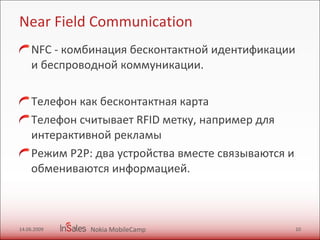 Near Field Communication NFC - комбинация бесконтактной идентификации и беспроводной коммуникации. Телефон как бесконтактная карта  Телефон считывает RFID метку, например для интерактивной рекламы  Режим P2P: два устройства вместе связываются и обмениваются информацией. 14.06.2009 Nokia MobileCamp 