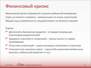 Финансовый кризис Финансовый кризис отражается на рынке мобильной коммерции. Спрос на контент и сервисы – импульсный и не очень эластичный.  Общий спад потребления на текущий момент не является угрозой.  Угрозы:  Доступность банковских кредитов – в первую очередь для агрегаторов микроплатежей Задержки платежей от операторов – угроза контент и сервис-провайдерам Отсутствие инвестиций – угроза молодым компаниям и стартапам Повсеместная экономия затрат – угроза b2b компаниям (мобильная реклама, мобильный маркетинг и пр.) 14.06.2009 Nokia MobileCamp 