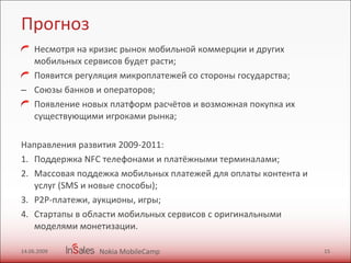Прогноз Несмотря на кризис рынок мобильной коммерции и других мобильных сервисов будет расти; Появится регуляция микроплатежей со стороны государства; Союзы банков и операторов; Появление новых платформ расчётов и возможная покупка их существующими игроками рынка; Направления развития 2009-2011: Поддержка  NFC  телефонами и платёжными терминалами; Массовая поддежка мобильных платежей для оплаты контента и услуг ( SMS  и новые способы); P2P- платежи, аукционы, игры;  Стартапы в области мобильных сервисов с оригинальными моделями монетизации. 14.06.2009 Nokia MobileCamp 