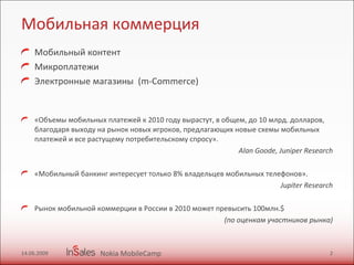 Мобильная коммерция Мобильный контент Микроплатежи  Электронные магазины  (m-Commerce) «Объемы мобильных платежей к 2010 году вырастут, в общем, до 10 млрд. долларов, благодаря выходу на рынок новых игроков, предлагающих новые схемы мобильных платежей и все растущему потребительскому спросу». Alan Goode ,  Juniper Research «Мобильный банкинг интересует только 8% владельцев мобильных телефонов». Jup it er Research Рынок мобильной коммерции в России в 2010 может превысить 100млн. $   (по оценкам участников рынка) 14.06.2009 Nokia MobileCamp 