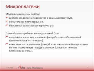Микроплатежи Модернизация схемы работы:  система уведомления абонентов о заказываемой услуге,  обязательное подтверждение, бесплатный запрос и пост-тарификация. Дальнейшая проработка законодательной базы:  введение понятия микроплатежа (не требующего обязательной идентификации плательщика)  вынесение части расчетных функций из исключительной прерогативы банков (возможность передачи агентам банков или понятие платежной системы). 14.06.2009 Nokia MobileCamp 