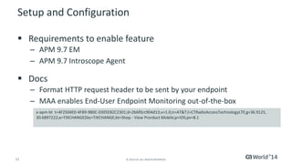 12 
© 2014 CA. ALL RIGHTS RESERVED. 
Setup and Configuration 
Requirements to enable feature 
–APM 9.7 EM 
–APM 9.7 IntroscopeAgent 
Docs 
–Format HTTP request header to be sent by your endpoint 
–MAA enables End-User Endpoint Monitoring out-of-the-box 
x-apm-btt=4F2504E0-4F89-9B0C-0305E82C2301;d=2b6f0cc904d13;v=1.0;n=AT&T;l=CTRadioAccessTechnologyLTE;g=36.9125, 30.6897222;a=TIXCHANGE$bs=TIXCHANGE;bt=Shop -View ProrductMobile;p=iOS;pv=8.1  