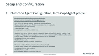 14 
© 2014 CA. ALL RIGHTS RESERVED. 
Setup and Configuration 
IntroscopeAgent Configuration, IntroscopeAgent.profile 
############################################## 
# External Business Transaction Monitoring properties 
############################################## 
# Turn on/off the External Business Transaction Monitoring feature 
# Changes to this property take effect immediately and do not require the 
# managed application to be restarted. 
# The default value is true. 
introscope.agent.external.biz.enabled=true 
# Maximum data size for External Business Transaction header parameter (x-apm-bt). The unit is 1KB. 
# A request with a parameter exceeding this limit will not be processed as External Business Transaction. 
# Changes to this property take effect immediately and do not require the 
# managed application to be restarted. 
# The default value is 10. 
introscope.agent.external.biz.header.size.max=10 
# Maximum number of External Business Transactions allowed. 
# Changes to this property take effect immediately and do not require the 
# managed application to be restarted. 
# The default value is 100. 
introscope.agent.external.biz.bt.count.max=100  