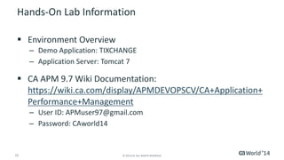 15 
© 2014 CA. ALL RIGHTS RESERVED. 
Hands-On Lab Information 
Environment Overview 
–Demo Application: TIXCHANGE 
–Application Server: Tomcat 7 
CA APM 9.7 Wiki Documentation: https://wiki.ca.com/display/APMDEVOPSCV/CA+Application+ Performance+Management 
–User ID: APMuser97@gmail.com 
–Password: CAworld14  