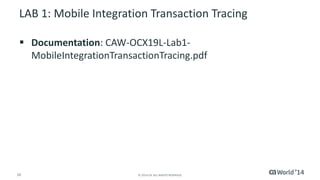 16 
© 2014 CA. ALL RIGHTS RESERVED. 
LAB 1: Mobile Integration Transaction Tracing 
Documentation: CAW-OCX19L-Lab1- MobileIntegrationTransactionTracing.pdf  