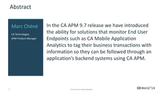 2 
© 2014 CA. ALL RIGHTS RESERVED. 
Abstract 
In the CA APM 9.7 release we have introduced the ability for solutions that monitor End User Endpoints such as CA Mobile Application Analytics to tag their business transactions with information so they can be followed through an application’s backend systems using CA APM. 
Marc Chéné 
CA Technologies 
APM Product Manager  