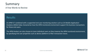 23 
© 2014 CA. ALL RIGHTS RESERVED. 
Summary 
A Few Words to Review 
Results 
CA APM 9.7 combined with a supported end user monitoring solution such as CA Mobile Application Analytics (MAA) helps characterize how the APM monitored environment support the business transactions for those end users. 
The APM Analyst can also choose to trace individual users as they traverse the APM monitored environment, by specifying end user properties such as device platform to filter transaction traces.  