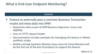 5 
© 2014 CA. ALL RIGHTS RESERVED. 
Feature to externally pass a common Business Transaction model and meta-data into APM 
–Represents data as part of APM Business Segments, traces and AppMap 
–Uses an HTTP request header 
–Documentation includes examples for leveraging this feature in JMeter synthetic scripts 
–Mobile and App Synthetic Monitor (new name for Cloud Monitor) will be the first out of the box CA products to support this feature. 
What is End-User Endpoint Monitoring? 
OVERVIEW  