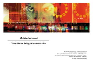 Mobile Internet

Team Name: Trilogy Communication



                                                      NOTICE: Proprietary and Confidential
                                        This material is proprietary to writers. It shall not be used,
                                   reproduced, copied, disclosed, transmitted, in whole or in part,
                                                                 without the permissions of writers
                                                                       © 2004 copyrights reserved