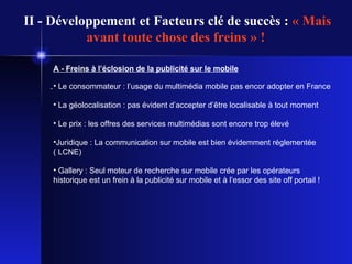 II - Développement et Facteurs clé de succès :  « Mais avant toute chose des freins » !   A - Freins à l’éclosion de la publicité sur le mobile Le consommateur : l’usage du multimédia mobile pas encor adopter en France  La géolocalisation : pas évident d’accepter d’être localisable à tout moment  Le prix : les offres des services multimédias sont encore trop élevé Juridique : La communication sur mobile est bien évidemment réglementée ( LCNE) Gallery : Seul moteur de recherche sur mobile crée par les opérateurs historique est un frein à la publicité sur mobile et à l’essor des site off portail ! 