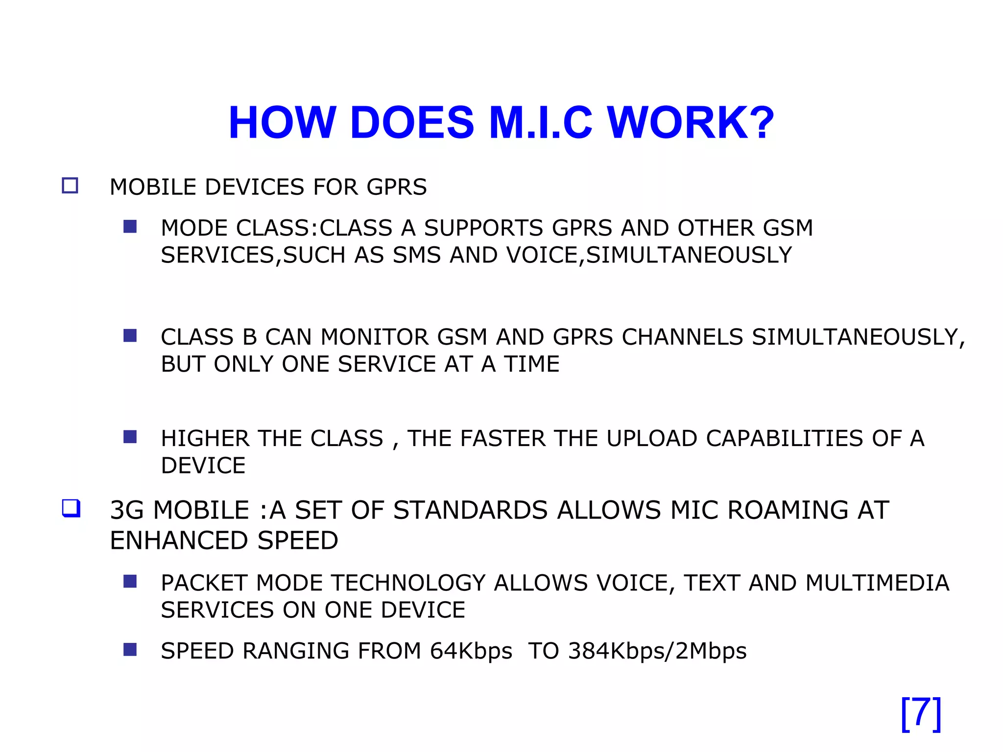 HOW DOES M.I.C WORK? [ ] MOBILE DEVICES FOR GPRS MODE CLASS:CLASS A SUPPORTS GPRS AND OTHER GSM SERVICES,SUCH AS SMS AND VOICE,SIMULTANEOUSLY CLASS B CAN MONITOR GSM AND GPRS CHANNELS SIMULTANEOUSLY, BUT ONLY ONE SERVICE AT A TIME HIGHER THE CLASS , THE FASTER THE UPLOAD CAPABILITIES OF A DEVICE 3G MOBILE :A SET OF STANDARDS ALLOWS MIC ROAMING AT ENHANCED SPEED PACKET MODE TECHNOLOGY ALLOWS VOICE, TEXT AND MULTIMEDIA SERVICES ON ONE DEVICE SPEED RANGING FROM 64Kbps  TO 384Kbps/2Mbps  