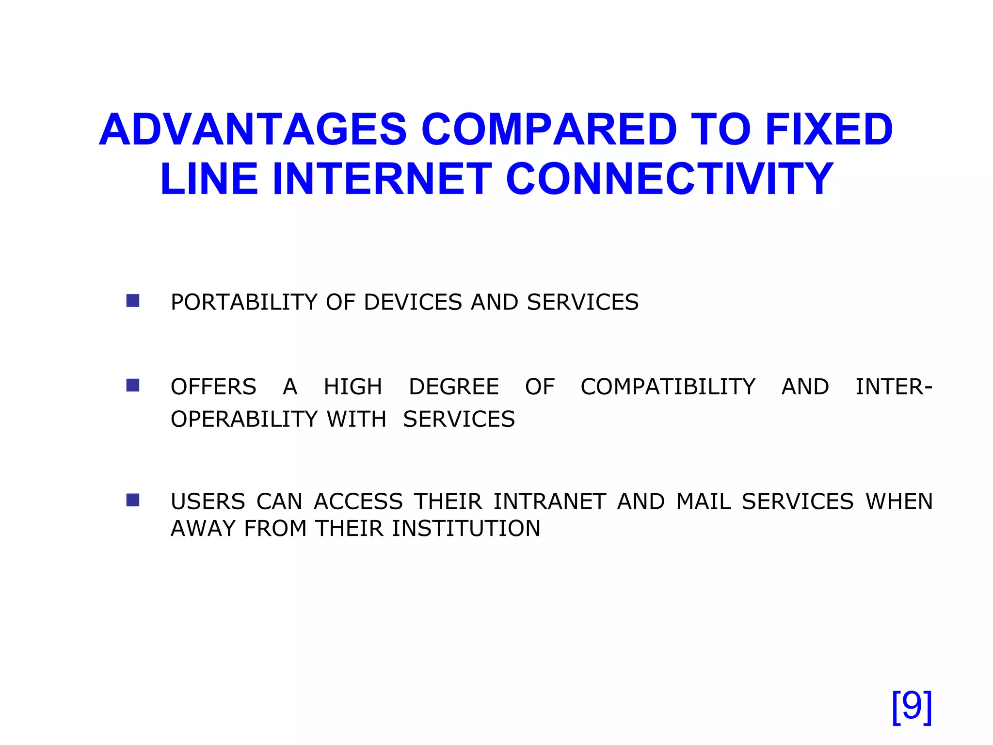 ADVANTAGES COMPARED TO FIXED LINE INTERNET CONNECTIVITY [ ] PORTABILITY OF DEVICES AND SERVICES OFFERS A HIGH DEGREE OF COMPATIBILITY AND INTER-OPERABILITY WITH  SERVICES   USERS CAN ACCESS THEIR INTRANET AND MAIL SERVICES WHEN AWAY FROM THEIR INSTITUTION 