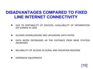 DISADVANTAGES COMPARED TO FIXED LINE INTERNET CONNECTIVITY  [ ] DUE TO PORTABILITY OF DEVICES, AVAILABILITY OF INFORMATION ON SCREEN IS LESS SLOWER DOWNLOADIND AND UPLOADING DATA RATES DATA RATES DECREASES AS THE DISTANCE FROM BASE STATION INCREASES RELIABILITY OF ACCESS IN RURAL AND MOUNTAIN REGIONS EXPENSIVE EQUIPMENTS 
