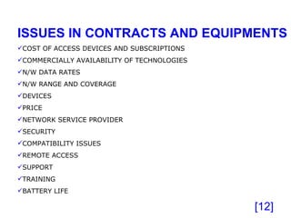 [ ] ISSUES IN CONTRACTS AND EQUIPMENTS COST OF ACCESS DEVICES AND SUBSCRIPTIONS COMMERCIALLY AVAILABILITY OF TECHNOLOGIES N/W DATA RATES N/W RANGE AND COVERAGE DEVICES PRICE NETWORK SERVICE PROVIDER SECURITY COMPATIBILITY ISSUES REMOTE ACCESS SUPPORT TRAINING BATTERY LIFE 