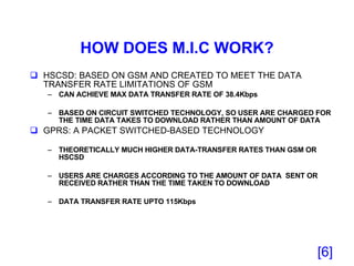 HOW DOES M.I.C WORK? HSCSD: BASED ON GSM AND CREATED TO MEET THE DATA TRANSFER RATE LIMITATIONS OF GSM CAN ACHIEVE MAX DATA TRANSFER RATE OF 38.4Kbps  BASED ON CIRCUIT SWITCHED TECHNOLOGY, SO USER ARE CHARGED FOR THE TIME DATA TAKES TO DOWNLOAD RATHER THAN AMOUNT OF DATA GPRS: A PACKET SWITCHED-BASED TECHNOLOGY THEORETICALLY MUCH HIGHER DATA-TRANSFER RATES THAN GSM OR HSCSD USERS ARE CHARGES ACCORDING TO THE AMOUNT OF DATA  SENT OR RECEIVED RATHER THAN THE TIME TAKEN TO DOWNLOAD  DATA TRANSFER RATE UPTO 115Kbps [ ] 