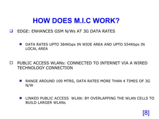 HOW DOES M.I.C WORK? [ ] EDGE: ENHANCES GSM N/Ws AT 3G DATA RATES DATA RATES UPTO 384Kbps IN WIDE AREA AND UPTO 554Kbps IN LOCAL AREA PUBLIC ACCESS WLANs: CONNECTED TO INTERNET VIA A WIRED TECHNOLOGY CONNECTION RANGE AROUND 100 MTRS, DATA RATES MORE THAN 4 TIMES OF 3G N/W LINKED PUBLIC ACCESS  WLAN: BY OVERLAPPING THE WLAN CELLS TO BUILD LARGER WLANs 