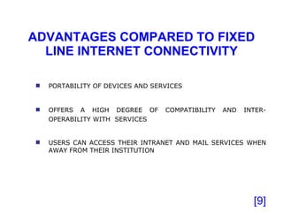ADVANTAGES COMPARED TO FIXED LINE INTERNET CONNECTIVITY [ ] PORTABILITY OF DEVICES AND SERVICES OFFERS A HIGH DEGREE OF COMPATIBILITY AND INTER-OPERABILITY WITH  SERVICES   USERS CAN ACCESS THEIR INTRANET AND MAIL SERVICES WHEN AWAY FROM THEIR INSTITUTION 