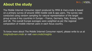 About the study
The Mobile Internet Consumer report produced by MMA & Vserv.mobi is based
on a primary survey of around 3000 mobile web & app users. The survey was
conducted using random sampling for natural representation of the target
group across 6 key countries in Europe – France, Germany, Italy, Russia, Spain
and UK. The overall Europe averages were weighted as per the regional
composition of mobile internet users in each focus country.
To know more about The Mobile Internet Consumer report, please write to us at
insights@vserv.mobi or visit vserv.mobi/insights

 