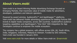About Vserv.mobi
Vserv.mobi is an Award Winning Mobile Advertising Exchange focused on
Emerging Markets, that maximizes value of mobile media for advertisers,
developers, publishers and telecom operators.
Powered by award winning AudiencePro™ and AppWrapper™ platforms,
Vserv.mobi has delivered mobile advertising experiences for leading Fortune 500
brands & digital media companies, across 200 countries. AudiencePro’s audience
targeting capabilities and AppWrapper’s "One Click" SDK integration for App
Developers continue to empower the mobile ecosystem.
The company has a global presence, with offices across USA, UK, South Africa,
India, Singapore, Indonesia, Malaysia & Vietnam. Funded by IDG ventures,
Vserv.mobi was founded in January 2010.
Visit www.vserv.mobi for more details or follow Vserv.mobi on: @vservmobi

 