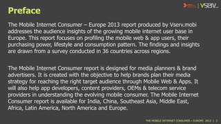 Preface
The Mobile Internet Consumer – Europe 2013 report produced by Vserv.mobi
addresses the audience insights of the growing mobile internet user base in
Europe. This report focuses on profiling the mobile web & app users, their
purchasing power, lifestyle and consumption pattern. The findings and insights
are drawn from a survey conducted in 36 countries across regions.
The Mobile Internet Consumer report is designed for media planners & brand
advertisers. It is created with the objective to help brands plan their media
strategy for reaching the right target audience through Mobile Web & Apps. It
will also help app developers, content providers, OEMs & telecom service
providers in understanding the evolving mobile consumer. The Mobile Internet
Consumer report is available for India, China, Southeast Asia, Middle East,
Africa, Latin America, North America and Europe.
THE MOBILE INTERNET CONSUMER – EUROPE 2013 | 2

 