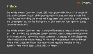 Preface
The Mobile Internet Consumer - India 2013 report produced by MMA & Vserv.mobi ad-
dresses the audience insights of...