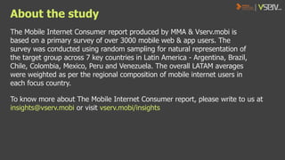 About the study
The Mobile Internet Consumer report produced by MMA & Vserv.mobi is
based on a primary survey of over 3000 mobile web & app users. The
survey was conducted using random sampling for natural representation of
the target group across 7 key countries in Latin America - Argentina, Brazil,
Chile, Colombia, Mexico, Peru and Venezuela. The overall LATAM averages
were weighted as per the regional composition of mobile internet users in
each focus country.

To know more about The Mobile Internet Consumer report, please write to us at
insights@vserv.mobi or visit vserv.mobi/insights

 
