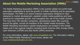 About the Mobile Marketing Association (MMA)
The Mobile Marketing Association (MMA) is the premier global non-profit trade
association established to lead the growth of mobile marketing and its associated
technologies. The MMA is an action-oriented organization designed to clear
obstacles to market development, establish mobile media guidelines and best
practices for sustainable growth, and evangelize the use of the mobile channel.
The more than 700 member companies, representing nearly fifty countries
around the globe, include all members of the mobile media ecosystem. The
Mobile Marketing Association’s global headquarters are located in the United
States and it has regional chapters including North America (NA), Europe (EUR),
Latin American (LATAM) and Asia Pacific (APAC) branches.
For more information, please visit www.mmaglobal.com. For information relating
to the MMA’s Mobile Marketing Forum series, please visit
www.mobilemarketingforum.com.

 