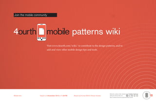 D
    4ourth Mobile Design Documentation

    Operating System Documentation
    Join the mobile community




                                     mobile patterns wiki
                                      Visit www.4ourth.com/wiki/ to contribute to the design patterns, and to
                                      add and view other mobile design tips and tools.




                                                                                                            Elements, unless noted, shared under Creative Commons
    Mobile-Intro	            Saved on 2 November 2010 at 11:28 PM	   Brand and format ©2010 Steven Hoober   Attribution-Share Alike 3.0
                                                                                                            http://creativecommons.org/licenses/by-sa/3.0/
                                                                                                                                                                    18
 