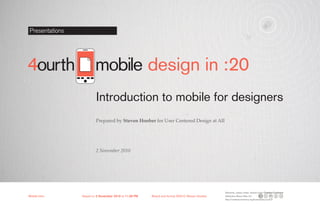 Presentations




                        mobile design in :20
                         Introduction to mobile for designers
                         Prepared by Steven Hoober for User Centered Design at AII




                         2 November 2010




                                                                                               Elements, unless noted, shared under Creative Commons
Mobile-Intro	   Saved on 2 November 2010 at 11:28 PM	   Brand and format ©2010 Steven Hoober   Attribution-Share Alike 3.0
                                                                                               http://creativecommons.org/licenses/by-sa/3.0/
 